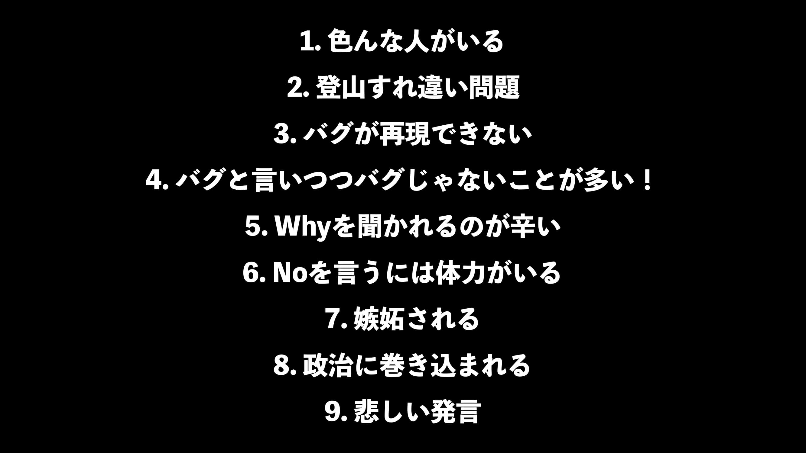 9つの苦悩 - 1. 色んな人がいる 2. 登山すれ違い問題 3. バグが再現できない 4. バグと言いつつバグじゃないことが多い! 5. Whyを聞かれるのが辛い 6. Noを言うには体力がいる 7. 嫉妬される 8. 政治に巻き込まれる 9. 悲しい発言